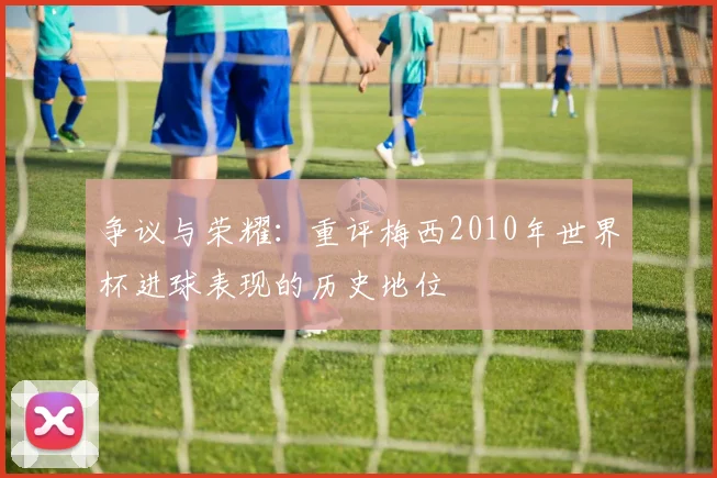 争议与荣耀：重评梅西2010年世界杯进球表现的历史地位
