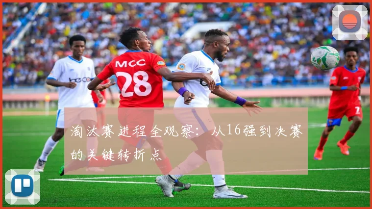 淘汰赛进程全观察：从16强到决赛的关键转折点