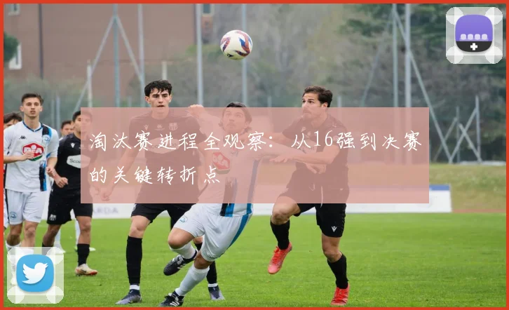 淘汰赛进程全观察：从16强到决赛的关键转折点