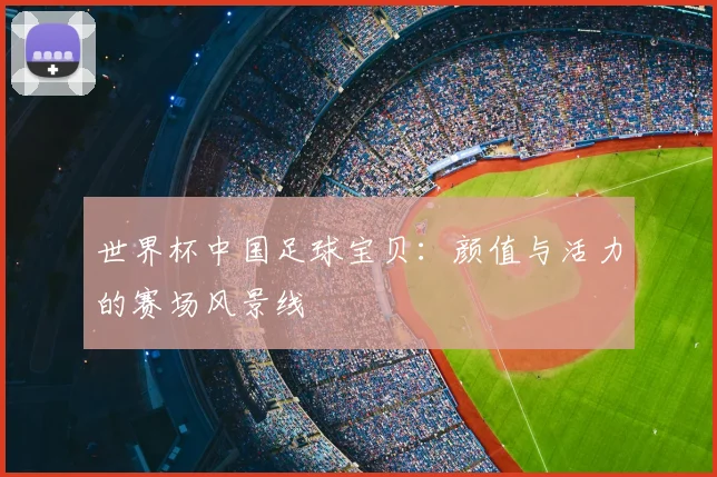 世界杯中国足球宝贝：颜值与活力的赛场风景线