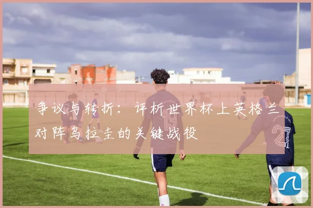 争议与转折：评析世界杯上英格兰对阵乌拉圭的关键战役