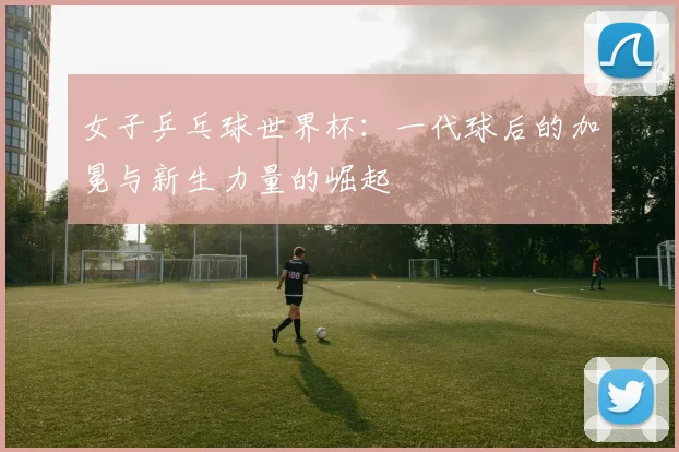 女子乒乓球世界杯：一代球后的加冕与新生力量的崛起