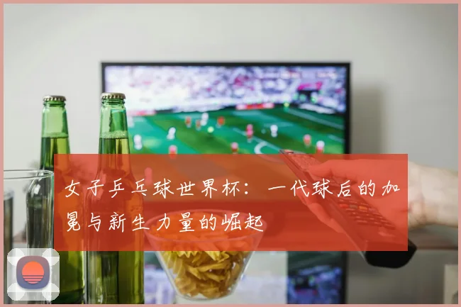 女子乒乓球世界杯：一代球后的加冕与新生力量的崛起