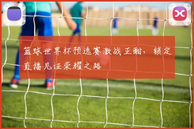 篮球世界杯预选赛激战正酣，锁定直播见证荣耀之路