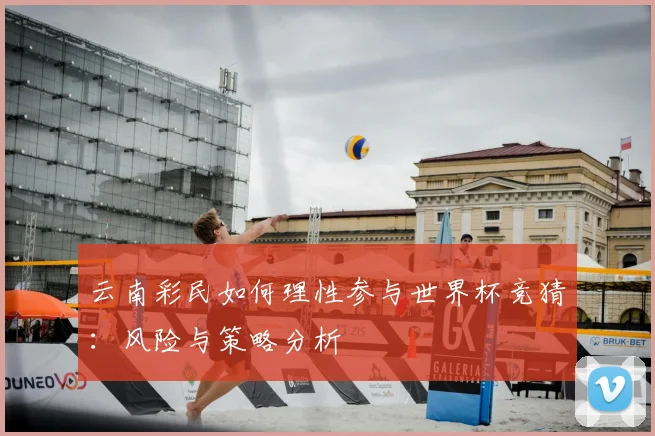 云南彩民如何理性参与世界杯竞猜：风险与策略分析